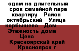 сдам на длительный срок семейной паре квартиру › Район ­ октябрьский › Улица ­ карбышева › Дом ­ 32 › Этажность дома ­ 5 › Цена ­ 16 000 - Красноярский край, Красноярск г. Недвижимость » Квартиры аренда   . Красноярский край,Красноярск г.